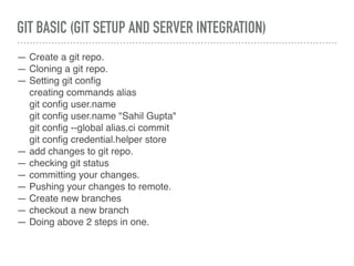GIT BASIC (GIT SETUP AND SERVER INTEGRATION)
— Create a git repo.
— Cloning a git repo.
— Setting git conﬁg
creating commands alias
git conﬁg user.name
git conﬁg user.name "Sahil Gupta"
git conﬁg --global alias.ci commit
git conﬁg credential.helper store
— add changes to git repo.
— checking git status
— committing your changes.
— Pushing your changes to remote.
— Create new branches
— checkout a new branch
— Doing above 2 steps in one.
 