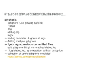 GIT BASIC (GIT SETUP AND SERVER INTEGRATION) CONTINUED…
GITIGNORE:
— .gitignore [Use glowing pattern]
**/logs
.log
/debug.log
logs/
— adding comment # ignore all logs
— Adding multiple .gitignore
— Ignoring a previous committed ﬁles
edit .gitignore && git rm --cached debug.log
— *.log !debug.log. Ignore pattern with an exception
— collection of useful gitignore templates
https://github.com/github/gitignore
 