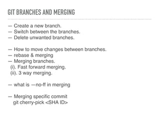 GIT BRANCHES AND MERGING
— Create a new branch.
— Switch between the branches.
— Delete unwanted branches.
— How to move changes between branches.
— rebase & merging
— Merging branches.
(i). Fast forward merging.
(ii). 3 way merging.
— what is —no-ff in merging
— Merging speciﬁc commit
git cherry-pick <SHA ID>
 