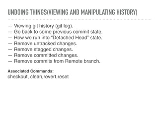 UNDOING THINGS(VIEWING AND MANIPULATING HISTORY)
— Viewing git history (git log).
— Go back to some previous commit state.
— How we run into “Detached Head” state.
— Remove untracked changes.
— Remove stagged changes.
— Remove committed changes.
— Remove commits from Remote branch.
Associated Commands:
checkout, clean,revert,reset
 