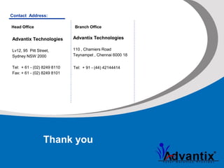 Thank you
Advantix Technologies
Lv12, 95 Pitt Street,
Sydney NSW 2000
Tel: + 61 - (02) 8249 8110
Fax: + 61 - (02) 8249 8101
Contact Address:
Advantix Technologies
110 , Chamiers Road
Teynampet , Chennai 6000 18
Head Office Branch Office
Tel: + 91 - (44) 42144414
 
