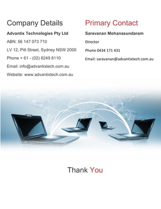 Company Details

Primary Contact

Advantix Technologies Pty Ltd

Saravanan Mohanasundaram

ABN: 56 147 073 710

Director

LV 12, Pitt Street, Sydney NSW 2000

Phone 0434 171 431

Phone + 61 - (02) 8249 8110

Email: saravanan@advantixtech.com.au

Email: info@advantixtech.com.au
Website: www.advantixtech.com.au

Thank You

 
