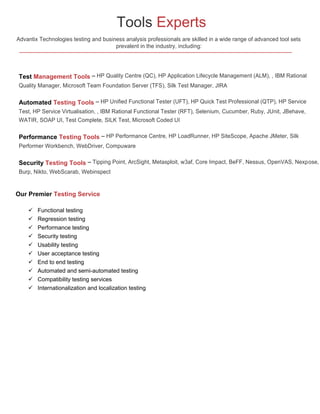 Tools Experts
Advantix Technologies testing and business analysis professionals are skilled in a wide range of advanced tool sets
prevalent in the industry, including:

Test Management Tools – HP Quality Centre (QC), HP Application Lifecycle Management (ALM), , IBM Rational
Quality Manager, Microsoft Team Foundation Server (TFS), Silk Test Manager, JIRA

Automated Testing Tools – HP Unified Functional Tester (UFT), HP Quick Test Professional (QTP), HP Service
Test, HP Service Virtualisation, , IBM Rational Functional Tester (RFT), Selenium, Cucumber, Ruby, JUnit, JBehave,
WATIR, SOAP UI, Test Complete, SILK Test, Microsoft Coded UI

Performance Testing Tools – HP Performance Centre, HP LoadRunner, HP SiteScope, Apache JMeter, Silk
Performer Workbench, WebDriver, Compuware

Security Testing Tools – Tipping Point, ArcSight, Metasploit, w3af, Core Impact, BeFF, Nessus, OpenVAS, Nexpose,
Burp, Nikto, WebScarab, Webinspect

Our Premier Testing Service











Functional testing
Regression testing
Performance testing
Security testing
Usability testing
User acceptance testing
End to end testing
Automated and semi-automated testing
Compatibility testing services
Internationalization and localization testing

 