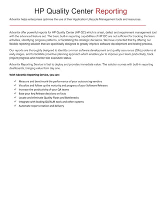 HP Quality Center Reporting
Advantix helps enterprises optimise the use of their Application Lifecycle Management tools and resources.

Advantix offer powerful reports for HP Quality Center (HP QC) which is a test, defect and requirement management tool
with the advanced feature set. The basic built-in reporting capabilities of HP QC are not sufficient for tracking the team
activities, identifying progress patterns, or facilitating the strategic decisions. We have corrected that by offering our
flexible reporting solution that we specifically designed to greatly improve software development and testing process.
Our reports are thoroughly designed to identify common software development and quality assurance (QA) problems at
early stages, and to facilitate proactive planning approach which enables you to improve your team productivity, track
project progress and monitor test execution status.
Advantix Reporting Service is fast to deploy and provides immediate value. The solution comes with built-in reporting
dashboards, bringing value from day one.
With Advantix Reporting Service, you can:








Measure and benchmark the performance of your outsourcing vendors
Visualize and follow up the maturity and progress of your Software Releases
Increase the productivity of your QA teams
Base your key Release decisions on facts
Locate and eliminate Quality Flaws and Bottlenecks
Integrate with leading QA/ALM tools and other systems
Automate report creation and delivery

 
