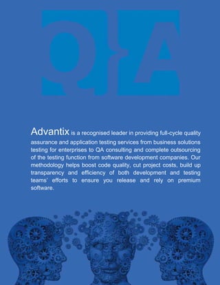 Advantix is a recognised leader in providing full-cycle quality
assurance and application testing services from business solutions
testing for enterprises to QA consulting and complete outsourcing
of the testing function from software development companies. Our
methodology helps boost code quality, cut project costs, build up
transparency and efficiency of both development and testing
teams’ efforts to ensure you release and rely on premium
software.

 