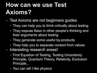 Test AxiomsFormulated as a context-neutral set of rules for testing systemsThey represent the critical thinking processes required to test any systemThere are clear opportunities to advance the practice of testing using themTesters Pocketbook: testers-pocketbook.comTest Axioms Website test-axioms.com