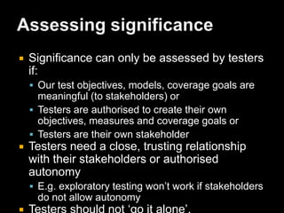 Test design is based on models (p68)Summary:Choose test models to derive tests that are meaningful to stakeholders. Recognise the models’ limitations and the assumptions that the models make.Consequence if ignored or violated:Tests design will be meaningless and not credible to stakeholders.Questions:Are design models available to use as test models? Are they mandatory?What test models could be used to derive tests from the Test Basis?Which test models will be used?Are test models to be documented or are they purely mental models?What are the benefits of using these models?What simplifying assumptions do these models make?How will these models contribute to the delivery of evidence useful to the acceptance decision makers?How will these models combine to provide sufficient evidence without excessive duplication?How will the number of tests derived from models be bounded?