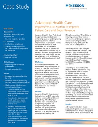 Case Study

                                     Advanzed Health Care
                                     Implements EHR System to Improve
At a Glance
                                     Patient Care and Boost Revenue
Organization
Advanzed Health Care, PLC            Advanzed Health Care, PLC, struck     IT implementation. “The ability to
Arlington, Va.                       the perfect balance between           instantly access critical patient
                                     enhancing revenue and improving       information and improve patient
– Internal medicine practice
                                     patient outcomes when it              compliance with prescribed
– 2 physicians
                                     implemented an electronic health      therapies really sold us on the
– 3.5 full-time employees            record (EHR) system in 2001.          need for an EHR solution.”
                                     Since then, the practice has
– Active patient population
                                     increased the use of preventive       Advanzed Health Care selected
  of 3,000, with 40% of patients
                                                                           McKesson’s Practice Partner® EHR
                                     care treatments for chronically ill
  on Medicare
                                     patients, boosted productivity, and   system, a fully integrated EHR,
                                     raised annual revenue by $40,000      medical billing and appointment
Solution Spotlight
                                     per physician — all without the       scheduling software. (Practice
– Practice Partner                   need for additional support staff.    Partner version 9.2 from McKesson
                                                                           is a CCHIT CertifiedSM product
                                     Challenge                             for CCHIT Ambulatory EHR 2006
Critical Issues
                                                                           and 2007.)
                                     In 2000 Advanzed Health Care
– Improving the quality of
                                     searched for ways to improve its
  patient care
                                                                           According to Dr. Amedeo, the
                                     quality of care and operational
– Increasing productivity                                                  Practice Partner system was easy
                                     efficiencies. The practice was
                                                                           to implement, with no impact
                                     aware that a large percentage
                                                                           on patient volume during
Results                              of its patients was not receiving
                                                                           implementation. Throughout
                                     the care necessary to manage
– Increased average daily visits
                                                                           the first three months, the lead
                                     such chronic conditions as diabetes
  by 10%
                                                                           physician focused on training staff
                                     and hypertension. Closing this
– Increased annual revenue by                                              and customizing the system to meet
                                     gap in care seemed challenging
  $40,000 without additional staff                                         the practice’s needs. Since Advanzed
                                     because the practice had only
                                                                           Healthcare decided to build its
– Made measurable improve-           two physicians and limited
                                                                           EHR database gradually, existing
  ments in patient care:             support staff.
                                                                           patients’ medical information was
   – Coronary heart disease
                                                                           entered into the system at the time
                                     Answer
     patients on a lipid-lowering
                                                                           of their visit, with staff scanning and
     prescription increased from     Advanzed Health Care decided          uploading key paper documentation
     58% to 95%                      to implement an EHR system to         into their medical records later.
                                     improve care quality and boost
   – Hypertensive patients with                                            New patients were immediately
                                     productivity. “The financial
     a well-controlled blood                                               given a medical record.
                                     benefits were important, but
     pressure increased from
                                     our primary objective for
     45% to 84%                                                            Results
                                     integrating an EHR was to
   – Diabetes patients under-                                              Advanzed Health Care made
                                     improve the quality of care
     going the microalbumin/                                               productivity gains across its business
                                     we provide to our patients,”
     creatinine test to evaluate                                           with the Practice Partner integrated
                                     explains Dr. R. Michael Amedeo,
     kidney function increased                                             EHR system, which automates all the
                                     the physician leading the
     from 4% to 85%
   – Male patients more than
     40 years old on antiplatelet
     medication rose to more
     than 60%
 