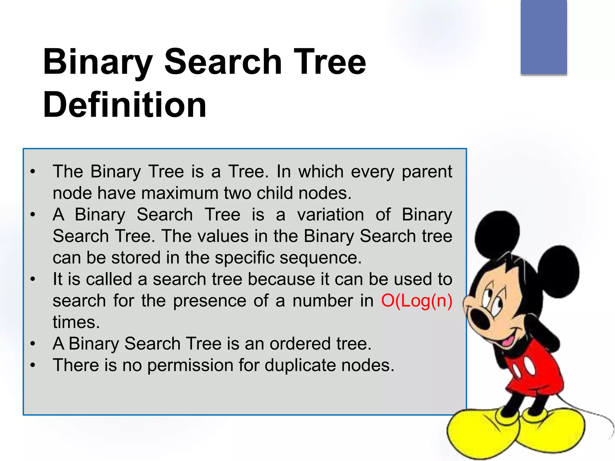 Binary Search Tree
Definition
• The Binary Tree is a Tree. In which every parent
node have maximum two child nodes.
• A Binary Search Tree is a variation of Binary
Search Tree. The values in the Binary Search tree
can be stored in the specific sequence.
• It is called a search tree because it can be used to
search for the presence of a number in O(Log(n)
times.
• A Binary Search Tree is an ordered tree.
• There is no permission for duplicate nodes.
 