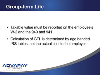 Group-term Life
• Taxable value must be reported on the employee’s
W-2 and the 940 and 941
• Calculation of GTL is determined by age banded
IRS tables, not the actual cost to the employer
 
