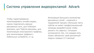 Система управления видеорекламой Advark 
Чтобы гарантированно 
монетизировать онлайн-видео, 
нужно подключить разные 
рекламные сети, для InStream 
рекламы, для TopLine рекламы, для 
монетизации иностранного трафика, 
для монетизации трафика с 
мобильных устройств, и т.д. 
Интеграция большого количества 
рекламных сетей - сложный и 
трудоемкий процесс (большая часть 
сайтов не имеет профессиональной 
команды разработчиков чтобы 
решать эту задачу). Ситуация 
усложняется тем, что каждая сеть 
может обновлять свой рекламный 
модуль каждые 2-3 месяца! 
 