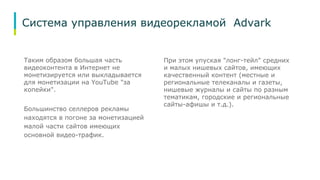 Система управления видеорекламой Advark 
Таким образом большая часть 
видеоконтента в Интернет не 
монетизируется или выкладывается 
для монетизации на YouTube "за 
копейки". 
Большинство селлеров рекламы 
находятся в погоне за монетизацией 
малой части сайтов имеющих 
основной видео-трафик. 
При этом упуская "лонг-тейл" средних 
и малых нишевых сайтов, имеющих 
качественный контент (местные и 
региональные телеканалы и газеты, 
нишевые журналы и сайты по разным 
тематикам, городские и региональные 
сайты-афишы и т.д.). 
 