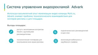 Система управления видеорекламой Advark 
Используя восьмилетний опыт монетизации видео команды MyVi.ru, 
Advark снимает проблему технологического взаимодействия для 
селлеров рекламы и для площадок. 
Выгоды площадок: 
доступ к эксклюзивным контрактам 
Advark с крупнейшими 
рекламодателями 
технологическая платформа для 
проигрывания всех видов рекламы 
подключение всех рекламодателей 
в один клик 
монетизация мобильного и 
зарубежного трафика 
 