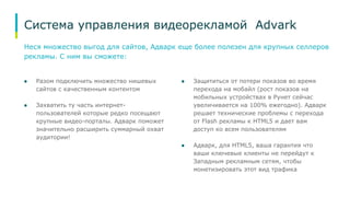 Система управления видеорекламой Advark 
Неся множество выгод для сайтов, Адварк еще более полезен для крупных селлеров 
рекламы. С ним вы сможете: 
● Разом подключить множество нишевых 
сайтов с качественным контентом 
● Захватить ту часть интернет- 
пользователей которые редко посещают 
крупные видео-порталы. Адварк поможет 
значительно расширить суммарный охват 
аудитории! 
● Защититься от потери показов во время 
перехода на мобайл (рост показов на 
мобильных устройствах в Рунет сейчас 
увеличивается на 100% ежегодно). Адварк 
решает технические проблемы с перехода 
от Flash рекламы к HTML5 и дает вам 
доступ ко всем пользователям 
● Адварк, для HTML5, ваша гарантия что 
ваши ключевые клиенты не перейдут к 
Западным рекламным сетям, чтобы 
монетизировать этот вид трафика 
 