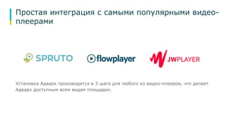 Простая интеграция с самыми популярными видео- 
плеерами 
Установка Адварк производится в 3 шага для любого из видео-плееров, что делает 
Адварк доступным всем видам площадок. 
 