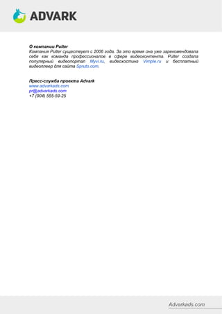 Advarkads.com
О компании Pulter
Компания Pulter существует с 2006 года. За это время она уже зарекомендовала
себя как команда профессионалов в сфере видеоконтента. Pulter создала
популярный видеопортал Myvi.ru, видеохостинг Vimple.ru и бесплатный
видеоплеер для сайта Spruto.com.
Пресс-служба проекта Advark
www.advarkads.com
pr@advarkads.com
+7 (904) 555-59-25
 