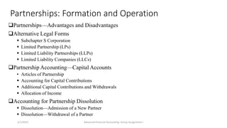 Partnerships: Formation and Operation
Partnerships—Advantages and Disadvantages
Alternative Legal Forms
 Subchapter S Corporation
 Limited Partnership (LPs)
 Limited Liability Partnerships (LLPs)
 Limited Liability Companies (LLCs)
Partnership Accounting—Capital Accounts
• Articles of Partnership
 Accounting for Capital Contributions
 Additional Capital Contributions and Withdrawals
 Allocation of Income
Accounting for Partnership Dissolution
 Dissolution—Admission of a New Partner
 Dissolution—Withdrawal of a Partner
2/1/2023 Advanced financial Accounting: Group Assignment I
 