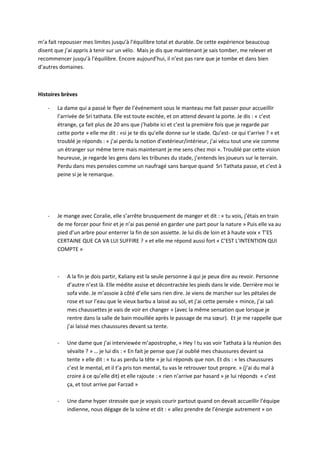 m’a fait repousser mes limites jusqu’à l’équilibre total et durable. De cette expérience beaucoup 
disent que j’ai appris à tenir sur un vélo. Mais je dis que maintenant je sais tomber, me relever et 
recommencer jusqu’à l’équilibre. Encore aujourd’hui, il n’est pas rare que je tombe et dans bien 
d’autres domaines. 
Histoires brèves 
- La dame qui a passé le flyer de l’évènement sous le manteau me fait passer pour accueillir 
l’arrivée de Sri tathata. Elle est toute excitée, et on attend devant la porte. Je dis : « c’est 
étrange, ça fait plus de 20 ans que j’habite ici et c’est la première fois que je regarde par 
cette porte » elle me dit : «si je te dis qu’elle donne sur le stade. Qu’est- ce qui t’arrive ? » et 
troublé je réponds : « j’ai perdu la notion d’extérieur/intérieur, j’ai vécu tout une vie comme 
un étranger sur même terre mais maintenant je me sens chez moi ». Troublé par cette vision 
heureuse, je regarde les gens dans les tribunes du stade, j’entends les joueurs sur le terrain. 
Perdu dans mes pensées comme un naufragé sans barque quand Sri Tathata passe, et c’est à 
peine si je le remarque. 
- Je mange avec Coralie, elle s’arrête brusquement de manger et dit : « tu vois, j’étais en train 
de me forcer pour finir et je n’ai pas pensé en garder une part pour la nature » Puis elle va au 
pied d’un arbre pour enterrer la fin de son assiette. Je lui dis de loin et à haute voix « T’ES 
CERTAINE QUE CA VA LUI SUFFIRE ? » et elle me répond aussi fort « C’EST L’INTENTION QUI 
COMPTE » 
- A la fin je dois partir, Kaliany est la seule personne à qui je peux dire au revoir. Personne 
d’autre n’est là. Elle médite assise et décontractée les pieds dans le vide. Derrière moi le 
sofa vide. Je m’assoie à côté d’elle sans rien dire. Je viens de marcher sur les pétales de 
rose et sur l’eau que le vieux barbu a laissé au sol, et j’ai cette pensée « mince, j’ai sali 
mes chaussettes je vais de voir en changer » (avec la même sensation que lorsque je 
rentre dans la salle de bain mouillée après le passage de ma soeur). Et je me rappelle que 
j’ai laissé mes chaussures devant sa tente. 
- Une dame que j’ai interviewée m’apostrophe, « Hey ! tu vas voir Tathata à la réunion des 
sévaïte ? » … je lui dis : « En fait je pense que j’ai oublié mes chaussures devant sa 
tente » elle dit : « tu as perdu la tête » je lui réponds que non. Et dis : « les chaussures 
c’est le mental, et il t’a pris ton mental, tu vas le retrouver tout propre. » (j’ai du mal à 
croire à ce qu’elle dit) et elle rajoute : « rien n’arrive par hasard » je lui réponds « c’est 
ça, et tout arrive par Farzad » 
- Une dame hyper stressée que je voyais courir partout quand on devait accueillir l’équipe 
indienne, nous dégage de la scène et dit : « allez prendre de l’énergie autrement » on 
 