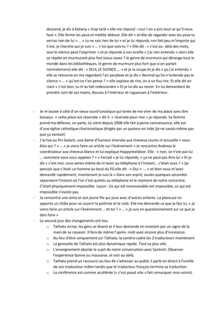 descend, je dis à Kaliany « trop tard » elle me répond : «oui ! on a pris tout ce qu’il nous 
faut ». Elle ferme les yeux et médite debout. Elle dit « arrête de regarder avec les yeux tu 
verras rien de lui » … « tu ne sais rien de lui » et je lui réponds «en fait peu m’importe qui 
il est, je cherche qui je suis » … « toi que vois-tu ? » Elle dit : « c’est au- delà des mots, 
seul le silence peut l’exprimer » et je réponds à son oreille « j’ai rien entendu » alors elle 
se répète en murmurant plus fort (vous savez ? le genre de murmure qui dérange tout le 
monde dans les bibliothèques, le genre de murmure plus fort que si on parlait 
normalement) elle dit : « SEUL LE SILENCE … » et je la coupe et je dis « ça j’ai entendu » 
elle se retourne en me regardant l’air perplexe et je dis « Normal qu’on n’entende pas le 
silence » … « qu’est-ce t’en pense ? » elle explose de rire, on a un fou rire. Et elle dit en 
riant « c’est bon, tu m’as fait redescendre » Et je lui dis au revoir. En lui demandant de 
prendre soin de ses mains, douces à l’intérieur et rugueuses à l’extérieur. 
- Je m’assoie à côté d’un vieux sourd lunatique qui tente de me virer de ma place sans dire 
bonjour. « cette place est réservée » dit-il. « réservée pour moi » je réponds. Sa femme 
prend ma défense, on parle, lui vient depuis 2008 elle fait à peine connaissance, elle est 
d’une église catholique charismatique dirigée par un pasteur en Inde (je ne savais même pas 
que ça existait) 
- J’arrive au Pin Galant, une dame d’humeur énervée aux cheveux courts m’accueille « vous 
êtes qui ? » … « je viens faire un article sur l’évènement » Je rencontre Andreas le 
coordinateur aux cheveux blancs et lui explique Happynextdoor. Elle : « non, ce n’est pas lui 
… comment vous vous appelez ? » « Farzad » je lui réponds, « ça ne peut pas être lui » Et je 
dis « c’est moi, vous venez même de m’avoir au téléphone à l’instant… c’était vous ? » (je 
pensais que c’était un homme au bout du fil) elle dit : « Oui » … « et bien vous m’avez 
demandé rapidement, maintenant je suis là » Dans son esprit, seules quelques secondes 
séparaient l’instant où l’on s’est quittés au téléphone et le moment de notre rencontre. 
C’était physiquement impossible. Leçon : Ce qui est inconcevable est impossible, ce qui est 
impossible n’existe pas. 
- Je rencontre une amie et son jeune fils qui joue avec d’autres enfants. La placeuse lui 
apporte un châle pour se couvrir la poitrine et le coût. Elle me demande ce que je fais ici, « je 
viens faire un article sur l’évènement … et toi ? » … « je suis en questionnement sur ce que je 
dois faire » 
- Le second jour des changements ont lieu. 
o Tathata arrive, les gens se lèvent et il leur demande en insistant par un signe de la 
main de se rasseoir. Il fera de même l’après- midi avec encore plus d’insistance. 
o Au lieu d’être uniquement sur Tathata, la caméra cadre les 2 traducteurs maintenant 
o La gestuelle de Tathata est plus dynamique rapide. Tout va plus vite. 
o L’enseignement aborde le sujet de notre conversation avec Santosh. Observer 
l’expérience bonne ou mauvaise, et voir au-delà. 
o Tathata prend un raccourci au lieu de s’adresser au public il parle en direct à l’oreille 
de son traducteur indien tandis que le traducteur français termine sa traduction. 
o La conférence est comme accélérée (« c’est passé vite » fait remarquer mon voisin) 
 