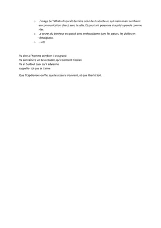 o L’image de Tathata disparaît derrière celui des traducteurs qui maintenant semblent 
en communication direct avec la salle. Et pourtant personne n’a pris la parole comme 
hier. 
o Le secret du bonheur est passé avec enthousiasme dans les coeurs, les vidéos en 
témoignent. 
o … etc 
Va dire à l’homme combien il est grand 
Va convaincre un dé à coudre, qu’il contient l’océan 
Va et Surtout quoi qu’il advienne 
rappelle- toi que je t’aime 
Que l’Espérance souffle, que les coeurs s’ouvrent, et que liberté Soit. 
