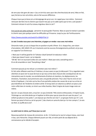 de sens pour des gens de coeur » (ou un écrit du coeur pour des chercheur(se)s de sens). Mais en fait, 
que j’écrive ou non cet article, cela ne fait aucune différence. 
Chaque trace que je laisse est un témoignage de qui je suis. Un rappel pour moi-même. Comment 
retrouver derrière moi le chemin que tracent mes pas sur le sable après que la mer y soit passée ? 
Comment retracer le vol d’un oiseau migrateur dans le ciel ? 
Et le secret est cette certitude : personne ne peut guider l’homme. Mais on peut le motiver à prendre 
le chemin avec joie quelque soient les difficultés qu’il traverse. Jusqu’au jour de l’enthousiasme. 
https://www.youtube.com/watch?v=ONQrFlTo4_8 
Je rate 3 rendez vous pour une interview, et gagne un rendez- vous avec moi-même 
Dimanche matin, je suis à chaque fois en position et prêt à filmer. Et à chaque fois, une raison 
d’annulation, 10h 14h45 17h ces 3 moments sont les sources d’enseignements profond s et je vous 
en rapporte l’un d’entre eux 
« Next year it will be good for Sri Tathata» disait Santosh le traducteur indien 
« Next year doesn’t exist » je lui réponds 
“Oh No” dit il en tournant la tête vers son maître! « Next year exist, everything exist » 
Et on dit ensemble en riant “Everything is Now” 
Comment pouvais-je me refuser un entretien avec moi-même ? 
En fait cette réflexion avait lieu à l’intérieur, et vous savez ce que j’ai découvert ? En y regardant avec 
attention on peut voir la cause de tout ce qui nous arrive dans chacune des conséquences de nos 
interactions avec le monde. Les enchaînements d’actions et réactions, les déplacements, les 
émotions, l’excitation, tout prend sens avec une grande précision. Pour cela il faut le vivre et non 
tenter d’expliquer, c’est alors qu’au lieu d’une partielle analyse des causes de ce qui nus arrive on 
peut bénéficier de l’évidente et entière vérité. Et lorsqu’alors on observe au dehors on peut y voir 
notre reflet dans le monde, ce miroir aux milles facettes. Mais l’origine de toute image reste soi-même. 
Qui est- ce que j’écoute alors, et qu’est- ce que j’entends ? Ma voisine enthousiaste, m’inspire la joie, 
l’éclairage sur une toile dorée qui m’explose la rétine pour que je cesse de voir avec les yeux ?, un 
enfant qui pleure à mes pieds ?, une épouse qui cherche son mari ?, un groupe d’amis qui rit ?, une 
femme qui pose le front au sol et qui prie ?, des chants en sanscrits dont je n’ai rien compris ?, la voix 
du Rishi, le souffle de la vie? 
Le soleil reste le même, qu’il fasse jour ou nuit 
Beaucoup parlent de niveaux de conscience. Je dis : il n’existe qu’un seul et unique niveau, sans haut 
ni bas, sans hiérarchie. Chaque élément jouant son rôle, et notre point de vue dépend de la 
connaissance qu’on décide d’accepter. 
 