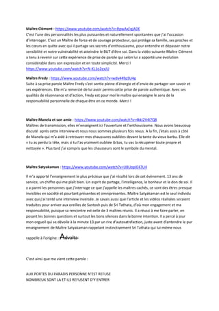 Maître Clément : https://www.youtube.com/watch?v=RpwAxFqjADE 
C’est l’une des personnalités les plus puissantes et naturellement spontanées que j’ai l’occasion 
d’interroger. C’est un Maître de force et de courage protecteur, qui protège sa famille, ses proches et 
les coeurs en quête avec qui il partage ses secrets d’enthousiasme, pour entendre et dépasser notre 
sensibilité et notre vulnérabilité et atteindre le BUT d’être soi. Dans la vidéo suivante Maître Clément 
a tenu à revenir sur cette expérience de prise de parole qui selon lui a apporté une évolution 
considérable dans son expression et en toute simplicité. Merci ! 
https://www.youtube.com/watch?v=N-KL1o2exJU 
Maître Fredy : https://www.youtube.com/watch?v=wdy449pSU4g 
Suite à sa prise parole Maître Fredy s’est sentie pleine d’énergie et d’envie de partager son savoir et 
ses expériences. Elle m’a remercié de lui avoir permis cette prise de parole authentique. Avec ses 
qualités de résonnance et d’action, Fredy est pour moi le maître qui enseigne le sens de la 
responsabilité personnelle de chaque être en ce monde. Merci ! 
Maître Manela et son amie : https://www.youtube.com/watch?v=4kki2V4i7Q8 
Maîtres de transmission, elles m’enseignent ici l’ouverture et l’enthousiasme. Nous avons beaucoup 
discuté après cette interview et nous nous sommes plusieurs fois revus. A la fin, j’étais assis à côté 
de Manela qui m’a aidé à retrouver mes chaussures oubliées devant la tante du vieux barbu. Elle dit 
« tu as perdu la tête, mais si tu l’as vraiment oubliée là bas, tu vas la récupérer toute propre et 
nettoyée ». Plus tard j’ai compris que les chausseurs sont le symbole du mental. 
Maître Satyakaman : https://www.youtube.com/watch?v=UBUopIE47U4 
Il m’a apporté l’enseignement le plus précieux que j’ai récolté lors de cet évènement. 13 ans de 
service, un chiffre qui me plaît bien. Un esprit de partage, l’intelligence, le bonheur et le don de soi. Il 
y a parmi les personnes que j’interroge ce que j’appelle les maîtres cachés, ce sont des êtres presque 
invisibles en société et pourtant présentes et omniprésentes. Maître Satyakaman est le seul individu 
avec qui j’ai tenté une interview inversée. Je savais aussi que l’article et les vidéos réalisées seraient 
traduites pour arriver aux oreilles de Santosh puis de Sri Tathata, d’où mon engagement et ma 
responsabilité, puisque sa rencontre est celle de 3 maîtres réunis. Il a réussi à me faire parler, en 
posant les bonnes questions et surtout les bons silences dans la bonne intention. Il a percé à jour 
mon orgueil qui se dévoile à la minute 13 par un rire d’autosatisfaction, juste avant d’entendre le pur 
enseignement de Maître Satyakaman rappelant instinctivement Sri Tathata qui lui-même nous 
rappelle à l’origine : Advaïta 
C’est ainsi que me vient cette parole : 
AUX PORTES DU PARADIS PERSONNE N’EST REFUSE 
NOMBREUX SONT LA ET ILS REFUSENT D’Y ENTRER 
 