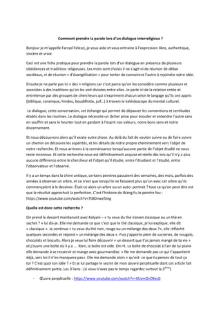 Comment prendre la parole lors d’un dialogue interreligieux ? 
Bonjour je m’appelle Farzad Felezzi, je vous aide et vous entraine à l’expression libre, authentique, 
sincère et vraie. 
Ceci est une fiche pratique pour prendre la parole lors d’un dialogue en présence de plusieurs 
obédiences et traditions religieuses. Les mots sont choisis il ne s’agit ni de réunion de débat 
sociétaux, ni de réunion « d’évangélisation » pour tenter de convaincre l’autre à rejoindre votre idée. 
Ensuite je ne parle pas ici « des » religions car c’est parce qu’on les considère comme plusieurs et 
associées à des traditions qu’on les voit divisées entre elles. Je parle ici de la relation créée et 
entretenue par des groupes de chercheurs qui s’expriment chacun selon le langage qu’ils ont appris 
(biblique, coranique, hindou, bouddhiste, juif…) à travers le kaléidoscope du mental culturel. 
Le dialogue, cette conversation, cet échange qui permet de dépasser les conventions et certitudes 
établis dans les routines. Le dialogue nécessite un lâcher prise pour écouter et entendre l’autre sans 
en souffrir et sans le heurter tout en gardant à l’esprit nos valeurs, notre bons sens et notre 
discernement. 
Et nous découvrons alors qu’il existe autre chose. Au delà du fait de vouloir suivre ou de faire suivre 
un chemin on découvre les aspérités, et les détails de notre propre cheminement vers l’objet de 
notre recherche. Et nous arrivons à la connaissance lorsqu’aucune partie de l’objet étudié ne nous 
reste inconnue. Et cette recherche nous est définitivement acquise et réelle dès lors qu’il n’y a plus 
aucune différence entre le chercheur et l’objet qu’il étudie, entre l’étudiant et l’étudié, entre 
l’observateur et l’observé. 
Il y a un temps dans la chine antique, certains peintres passaient des semaines, des mois, parfois des 
années à observer un arbre, et ce n’est que lorsqu’ils ne faisaient plus qu’un avec cet arbre qu’ils 
commençaient à le dessiner. Était-ce alors un arbre ou un auto- portrait ? tout ce qu’on peut dire est 
que le résultat approchait la perfection. C’est l’histoire de Wang Fu le peintre fou : 
https://www.youtube.com/watch?v=7tBDnwe5teg 
Quelle est donc cette recherche ? 
On prend le dessert maintenant avec Kalyani – « tu veux du thé iranien classique ou un thé en 
sachet ? » lui dis-je. Elle me demande ce que c’est que le thé classique, je lui explique, elle dit 
« classique ». Je continue « tu veux du thé noir, rouge ou un mélange des deux ?», elle réfléchit 
quelques secondes et répond « un mélange des deux ». Puis j’apporte plein de sucreries, de nougats, 
chocolats et biscuits. Alors je veux lui faire découvrir « un dessert que t’as jamais mangé de ta vie » 
et j’ouvre une boîte où il y a …. Rien, la boîte est vide. On rit. La boîte de chocolat à l’air de lui plaire 
elle demande à se resservir et mange avec gourmandise. « Ne me demande pas ce qui t’appartient 
déjà, sers toi il n’en manquera pas». Elle me demande alors « qu’est- ce que tu penses de tout ça 
toi ? C’est quoi ton idée ? » Et je lui partage le secret de mon oeuvre perpétuelle dont cet article fait 
définitivement partie. Les 3 liens : (si vous n’avez pas le temps regardez surtout la 3ième) 
- OEuvre perpétuelle : https://www.youtube.com/watch?v=XUzmOvOKxc0 
 