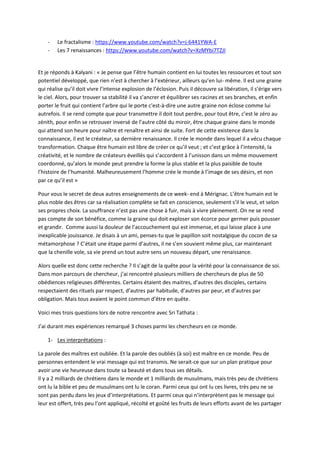 - Le fractalisme : https://www.youtube.com/watch?v=j-6441YWA-E 
- Les 7 renaissances : https://www.youtube.com/watch?v=XzMYbi7TZJI 
Et je réponds à Kalyani : « Je pense que l’être humain contient en lui toutes les ressources et tout son 
potentiel développé, que rien n’est à chercher à l’extérieur, ailleurs qu’en lui- même. Il est une graine 
qui réalise qu’il doit vivre l’intense explosion de l’éclosion. Puis il découvre sa libération, il s’érige vers 
le ciel. Alors, pour trouver sa stabilité il va s’ancrer et équilibrer ses racines et ses branches, et enfin 
porter le fruit qui contient l’arbre qui le porte c'est-à-dire une autre graine non éclose comme lui 
autrefois. Il se rend compte que pour transmettre il doit tout perdre, pour tout être, c’est le zéro au 
zénith, pour enfin se retrouver inversé de l’autre côté du miroir, être chaque graine dans le monde 
qui attend son heure pour naître et renaître et ainsi de suite. Fort de cette existence dans la 
connaissance, il est le créateur, sa dernière renaissance. Il crée le monde dans lequel il a vécu chaque 
transformation. Chaque être humain est libre de créer ce qu’il veut ; et c’est grâce à l’intensité, la 
créativité, et le nombre de créateurs éveillés qui s’accordent à l’unisson dans un même mouvement 
coordonné, qu’alors le monde peut prendre la forme la plus stable et la plus paisible de toute 
l’histoire de l’humanité. Malheureusement l’homme crée le monde à l’image de ses désirs, et non 
par ce qu’il est » 
Pour vous le secret de deux autres enseignements de ce week- end à Mérignac. L’être humain est le 
plus noble des êtres car sa réalisation complète se fait en conscience, seulement s’il le veut, et selon 
ses propres choix. La souffrance n’est pas une chose à fuir, mais à vivre pleinement. On ne se rend 
pas compte de son bénéfice, comme la graine qui doit exploser son écorce pour germer puis pousser 
et grandir. Comme aussi la douleur de l’accouchement qui est immense, et qui laisse place à une 
inexplicable jouissance. Je disais à un ami, penses-tu que le papillon soit nostalgique du cocon de sa 
métamorphose ? C’était une étape parmi d’autres, il ne s’en souvient même plus, car maintenant 
que la chenille vole, sa vie prend un tout autre sens un nouveau départ, une renaissance. 
Alors quelle est donc cette recherche ? Il s’agit de la quête pour la vérité pour la connaissance de soi. 
Dans mon parcours de chercheur, j’ai rencontré plusieurs milliers de chercheurs de plus de 50 
obédiences religieuses différentes. Certains étaient des maitres, d’autres des disciples, certains 
respectaient des rituels par respect, d’autres par habitude, d’autres par peur, et d’autres par 
obligation. Mais tous avaient le point commun d’être en quête. 
Voici mes trois questions lors de notre rencontre avec Sri Tathata : 
J’ai durant mes expériences remarqué 3 choses parmi les chercheurs en ce monde. 
1- Les interprétations : 
La parole des maîtres est oubliée. Et la parole des oubliés (à soi) est maître en ce monde. Peu de 
personnes entendent le vrai message qui est transmis. Ne serait-ce que sur un plan pratique pour 
avoir une vie heureuse dans toute sa beauté et dans tous ses détails. 
Il y a 2 milliards de chrétiens dans le monde et 1 milliards de musulmans, mais très peu de chrétiens 
ont lu la bible et peu de musulmans ont lu le coran. Parmi ceux qui ont lu ces livres, très peu ne se 
sont pas perdu dans les jeux d’interprétations. Et parmi ceux qui n’interprètent pas le message qui 
leur est offert, très peu l’ont appliqué, récolté et goûté les fruits de leurs efforts avant de les partager 
 