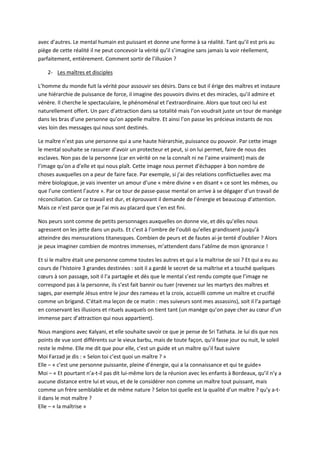 avec d’autres. Le mental humain est puissant et donne une forme à sa réalité. Tant qu’il est pris au 
piège de cette réalité il ne peut concevoir la vérité qu’il s’imagine sans jamais la voir réellement, 
parfaitement, entièrement. Comment sortir de l’illusion ? 
2- Les maîtres et disciples 
L’homme du monde fuit la vérité pour assouvir ses désirs. Dans ce but il érige des maîtres et instaure 
une hiérarchie de puissance de force, il imagine des pouvoirs divins et des miracles, qu’il admire et 
vénère. Il cherche le spectaculaire, le phénoménal et l’extraordinaire. Alors que tout ceci lui est 
naturellement offert. Un parc d’attraction dans sa totalité mais l’on voudrait juste un tour de manège 
dans les bras d’une personne qu’on appelle maître. Et ainsi l’on passe les précieux instants de nos 
vies loin des messages qui nous sont destinés. 
Le maître n’est pas une personne qui a une haute hiérarchie, puissance ou pouvoir. Par cette image 
le mental souhaite se rassurer d’avoir un protecteur et peut, si on lui permet, faire de nous des 
esclaves. Non pas de la personne (car en vérité on ne la connaît ni ne l’aime vraiment) mais de 
l’image qu’on a d’elle et qui nous plaît. Cette image nous permet d’échapper à bon nombre de 
choses auxquelles on a peur de faire face. Par exemple, si j’ai des relations conflictuelles avec ma 
mère biologique, je vais inventer un amour d’une « mère divine » en disant « ce sont les mêmes, ou 
que l’une contient l’autre ». Par ce tour de passe-passe mental on arrive à se dégager d’un travail de 
réconciliation. Car ce travail est dur, et éprouvant il demande de l’énergie et beaucoup d’attention. 
Mais ce n’est parce que je l’ai mis au placard que s’en est fini. 
Nos peurs sont comme de petits personnages auxquelles on donne vie, et dès qu’elles nous 
agressent on les jette dans un puits. Et c’est à l’ombre de l’oubli qu’elles grandissent jusqu’à 
atteindre des mensurations titanesques. Combien de peurs et de fautes ai-je tenté d’oublier ? Alors 
je peux imaginer combien de montres immenses, m’attendent dans l’abîme de mon ignorance ! 
Et si le maître était une personne comme toutes les autres et qui a la maîtrise de soi ? Et qui a eu au 
cours de l’histoire 3 grandes destinées : soit il a gardé le secret de sa maîtrise et a touché quelques 
coeurs à son passage, soit il l’a partagée et dès que le mental s’est rendu compte que l’image ne 
correspond pas à la personne, ils s’est fait bannir ou tuer (revenez sur les martyrs des maîtres et 
sages, par exemple Jésus entre le jour des rameau et la croix, accueilli comme un maître et crucifié 
comme un brigand. C’était ma leçon de ce matin : mes suiveurs sont mes assassins), soit il l’a partagé 
en conservant les illusions et rituels auxquels on tient tant (un manège qu’on paye cher au coeur d’un 
immense parc d’attraction qui nous appartient). 
Nous mangions avec Kalyani, et elle souhaite savoir ce que je pense de Sri Tathata. Je lui dis que nos 
points de vue sont différents sur le vieux barbu, mais de toute façon, qu’il fasse jour ou nuit, le soleil 
reste le même. Elle me dit que pour elle, c’est un guide et un maître qu’il faut suivre 
Moi Farzad je dis : « Selon toi c’est quoi un maître ? » 
Elle – « c’est une personne puissante, pleine d’énergie, qui a la connaissance et qui te guide» 
Moi – « Et pourtant n’a-t-il pas dit lui-même lors de la réunion avec les enfants à Bordeaux, qu’il n’y a 
aucune distance entre lui et vous, et de le considérer non comme un maître tout puissant, mais 
comme un frère semblable et de même nature ? Selon toi quelle est la qualité d’un maître ? qu’y a-t-il 
dans le mot maître ? 
Elle – « la maîtrise » 
 