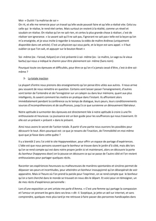 Moi- « Ouiiiiii ! la maîtrise de soi » 
On rit, et elle me remercie pour un travail qu’elle seule pouvait faire et qu’elle a réalisé vite. Celui ou 
celle qui le réalise, le rend réel certes. Mais surtout on revient à la réalité, comme un réveil et 
soudain on réalise. On réalise qu’on ne sait rien, et certes la plus grande chose à réaliser, c’est de 
réaliser son ignorance. « la savant sait qu’il ne sait pas, l’ignorant ne sait pas» telle est la leçon qu’on 
m’a enseignée, et je vous invite à regarder à nouveau la vidéo de maître Andreas (uniquement 
disponible dans cet article). C’est un physicien qui vous parle, et la leçon est sans appel. « il faut 
oublier ce que l’on sait, et appuyer sur le bouton Reset » 
Soi -même (ex : Farzad, Kalyani) on s’est présenté à soi- même (ex : Le maître, Le sage ou le vieux 
barbu) qui nous a indiqué le chemin pour être pleinement soi- même (Sans nom). 
Pourquoi toute ces épreuves et difficultés, pour être ce qu’on n’a jamais cessé d’être, c'est-à-dire soi-même 
? 
3- La totale inaction 
La plupart d’entre nous prenons des enseignements qu’on pense être utiles aux autres. Il nous arrive 
peu souvent de nous remettre en question. Certains vont laisser passer l’enseignement, d’autres 
vont tenter de l’entendre et de l’enregistrer sur un calepin ou dans leur mémoire, quant aux plus 
intelligents, ils savent comment les mettre en pratique dans l’instant. Ils affrontent alors 
immédiatement pendant la conférence ou le temps de dialogue, leurs peurs, leurs conditionnements 
sources d’incompréhensions et de souffrances, jusqu’à ce que survienne un dénouement libérateur. 
Notre aptitude à surmonter des épreuves est directement liée à notre aptitude à croire à une fin 
enthousiaste et heureuse. La jouissance est un bon guide pour les souffrances qui nous traversent. Et 
elle est un présent « présent » dans le présent. 
Ainsi nous avons le secret de l’action totale. À partir d’une partie nous ouvrons les possibles pour 
découvrir le tout. Alors pourquoi est- ce que je ressens de l’inaction, de l’immobilité en moi-même 
quoi que je fasse dans cette quête ? 
Il y a bientôt 2 ans J’ai créé le site Happynextdoor, pour offrir un espace de partage d’expériences. 
L’idée est que nous pensons souvent que le bonheur se trouve dans le jardin d’à côté, mais dès lors 
qu’on se rend compte qui est dans notre propre jardin ici et maintenant, alors on découvre la porte 
du bonheur (happyness door) on la pousse on découvre ce qui se passe de l’autre côté et l’on revient 
enthousiastes pour partager quelques récits. 
Raconter ses expériences heureuses ou malheureuses de manières spontanées et sincères permet de 
dépasser ses peurs et incertitudes, pour atteindre un bonheur insoupçonné qu’on désespérait de voir 
apparaitre. Mais à l’heure où l’on prend la parole pour l’exprimer, on se rend compte que le bonheur 
qu’on a tant cherché dans le monde se trouvait en nous dès le départ. Et voici pour en témoigner, un 
de mes récits d’expérience personnelle : 
Lors d’une exposition un ami artiste me parle d’Amma. « C’est une femme qui partage la compassion 
et l’amour en prenant les gens dans ses bras » dit- il. Sceptique, je jette un oeil sur internet, et sans 
comprendre, quelques mois plus tard je me retrouve à faire passer des personnes handicapées dans 
 