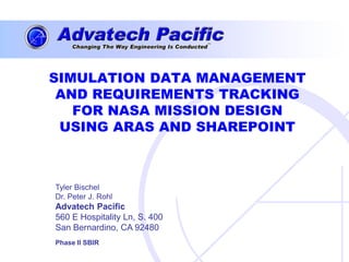 SIMULATION DATA MANAGEMENT
 AND REQUIREMENTS TRACKING
   FOR NASA MISSION DESIGN
 USING ARAS AND SHAREPOINT



Tyler Bischel
Dr. Peter J. Rohl
Advatech Pacific
560 E Hospitality Ln, S. 400
San Bernardino, CA 92480
Phase II SBIR
 