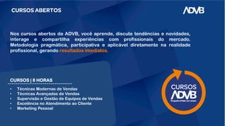 CURSOS ABERTOS
CURSOS | 8 HORAS
• Técnicas Modernas de Vendas
• Técnicas Avançadas de Vendas
• Supervisão e Gestão de Equipes de Vendas
• Excelência no Atendimento ao Cliente
• Marketing Pessoal
Nos cursos abertos da ADVB, você aprende, discute tendências e novidades,
interage e compartilha experiências com profissionais do mercado.
Metodologia pragmática, participativa e aplicável diretamente na realidade
profissional, gerando resultados imediatos.
 