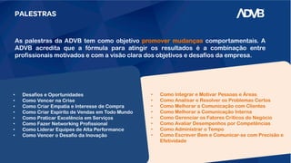PALESTRAS
As palestras da ADVB tem como objetivo promover mudanças comportamentais. A
ADVB acredita que a fórmula para atingir os resultados é a combinação entre
profissionais motivados e com a visão clara dos objetivos e desafios da empresa.
• Como Integrar e Motivar Pessoas e Áreas
• Como Analisar e Resolver os Problemas Certos
• Como Melhorar a Comunicação com Clientes
• Como Melhorar a Comunicação Interna
• Como Gerenciar os Fatores Críticos do Negócio
• Como Avaliar Desempenhos por Competências
• Como Administrar o Tempo
• Como Escrever Bem e Comunicar-se com Precisão e
Efetividade
• Desafios e Oportunidades
• Como Vencer na Crise
• Como Criar Empatia e Interesse de Compra
• Como Criar Espírito de Vendas em Todo Mundo
• Como Praticar Excelência em Serviços
• Como Fazer Networking Profissional
• Como Liderar Equipes de Alta Performance
• Como Vencer o Desafio da Inovação
 