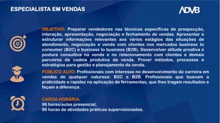 ESPECIALISTA EM VENDAS
OBJETIVO: Preparar vendedores nas técnicas específicas de prospecção,
interação, apresentação, negociação e fechamento de vendas. Apresentar e
estruturar informações relevantes aos vários estágios das situações de
atendimento, negociação e venda com clientes nos mercados business to
consumer (B2C) e business to business (B2B). Desenvolver atitude proativa e
postura consultiva na venda e no relacionamento com clientes e demais
parceiros da cadeia produtiva da venda. Prover métodos, processos e
estratégias para gestão e planejamento da venda.
CARGA HORÁRIA:
96 horas/aulas presencial;
96 horas de atividades práticas supervisionadas.
PÚBLICO ALVO: Profissionais com interesse no desenvolvimento da carreira em
vendas de qualquer natureza: B2C e B2B. Profissionais que buscam a
praticidade e rapidez na aplicação de ferramentas, que lhes tragam resultados e
façam a diferença.
 