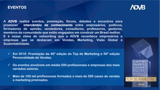 EVENTOS
A ADVB realiza eventos, premiação, fóruns, debates e encontros para
promover intercâmbio de conhecimento entre empresários, políticos,
formadores de opinião, vendedores, consultores, professores, gestores,
membros da comunidade que estão engajados em construir um Brasil melhor.
E é nesse clima de networking que a ADVB reconhece empresários e
empresas que se destacam em Vendas, Marketing, Visão Global e
Sustentabilidade.
 Em 2018: Premiação da 46ª edição do Top de Marketing e 56ª edição
Personalidade de Vendas.
 Os eventos envolvem em média 500 profissionais e empresas dos mais
variados setores.
 Mais de 100 mil profissionais formados e mais de 500 cases de vendas
e marketing premiados.
 