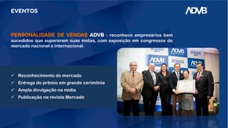EVENTOS
PERSONALIDADE DE VENDAS ADVB - reconhece empresários bem
sucedidos que superaram suas metas, com exposição em congressos do
mercado nacional e internacional.
 Reconhecimento do mercado
 Entrega do prêmio em grande cerimônia
 Ampla divulgação na mídia
 Publicação na revista Mercado
 