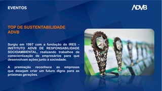 EVENTOS
TOP DE SUSTENTABILIDADE
ADVB
Surgiu em 1997 com a fundação do IRES –
INSTITUTO ADVB DE RESPONSABILIDADE
SOCIOAMBIENTAL, realizando trabalhos de
conscientização de empresários para que
desenvolvam ações junto à sociedade.
A premiação reconhece as empresas
que desejam criar um futuro digno para as
próximas gerações.
 