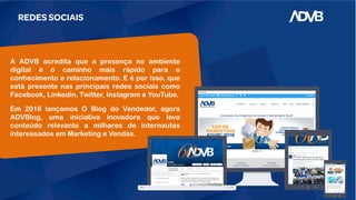 REDES SOCIAIS
A ADVB acredita que a presença no ambiente
digital é o caminho mais rápido para o
conhecimento e relacionamento. E é por isso, que
está presente nas principais redes sociais como
Facebook, Linkedin, Twitter, Instagram e YouTube.
Em 2016 lançamos O Blog do Vendedor, agora
ADVBlog, uma iniciativa inovadora que leva
conteúdo relevante a milhares de internautas
interessados em Marketing e Vendas.
 