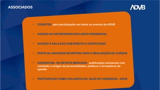 ASSOCIADOS
 CONVITES para participação em todos os eventos da ADVB
 ACESSO AO NETWORKING EXCLUSIVO PRESENCIAL
 ACESSO À SALA EAD COM DIREITO A CERTIFICADO
 PARTE DA ANUIDADE REVERTIDA PARA A REALIZAÇÃO DE CURSOS
 ASSINATURA DA REVISTA MERCADO: publicações exclusivas com
conteúdo e artigos de personalidades, políticos e formadores de
opinião
 PARTICIPAÇÃO COMO COLUNISTA DO BLOG DO VENDEDOR - ADVB
 
