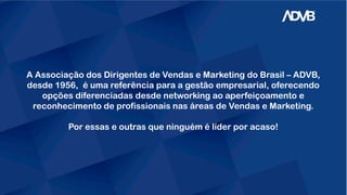 A Associação dos Dirigentes de Vendas e Marketing do Brasil – ADVB,
desde 1956, é uma referência para a gestão empresarial, oferecendo
opções diferenciadas desde networking ao aperfeiçoamento e
reconhecimento de profissionais nas áreas de Vendas e Marketing.
Por essas e outras que ninguém é líder por acaso!
 