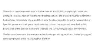 The cellular membrane consist of a double layer of amphiphilic phospholipid molecules
arranged in such a fashion that their hydrocarbon chains are oriented inwards to form the
hydrophobic or lipophilic phase and their polar heads oriented to form the hydrophobic or
lipophilic phase and their polar heads oriented to form the outer and inner hydrophilic
boundaries of the cellular membrane that face the surrounding aqueous environment.
The bio membrane acts like semipermeable barrier permitting rapid and limited passage of
some compounds while restricting that of others
 