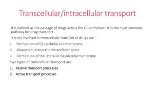 Transcellular/intracellular transport
It is defined as the passage of drugs across the GI epithelium. It is the most common
pathway for drug transport .
3 steps involved in transcellular trans[ort of drugs are –
i. Permeation of GI epithelial cell membrane
ii. Movement across the intracellular space
iii. Permeation of the lateral or basolateral membrane
Two types of transcellular transport are:
1. Passive transport processes
2. Active transport processes
 