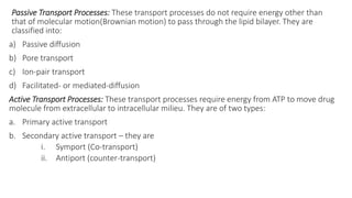 Passive Transport Processes: These transport processes do not require energy other than
that of molecular motion(Brownian motion) to pass through the lipid bilayer. They are
classified into:
a) Passive diffusion
b) Pore transport
c) Ion-pair transport
d) Facilitated- or mediated-diffusion
Active Transport Processes: These transport processes require energy from ATP to move drug
molecule from extracellular to intracellular milieu. They are of two types:
a. Primary active transport
b. Secondary active transport – they are
i. Symport (Co-transport)
ii. Antiport (counter-transport)
 