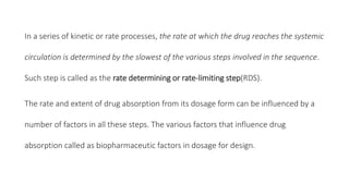 In a series of kinetic or rate processes, the rate at which the drug reaches the systemic
circulation is determined by the slowest of the various steps involved in the sequence.
Such step is called as the rate determining or rate-limiting step(RDS).
The rate and extent of drug absorption from its dosage form can be influenced by a
number of factors in all these steps. The various factors that influence drug
absorption called as biopharmaceutic factors in dosage for design.
 