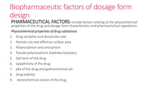 Biopharmaceutic factors of dosage form
design
PHARMACEUTICAL FACTORS: include factors relating to the physiochemical
properties of the drug and dosage form characteristics and pharmaceutical ingredients.
Physicochemical properties of drug substances
1. Drug solubility and dissolution rate
2. Particle size and effective surface area
3. Polymorphism and amorphism
4. Pseudo polymorphism (hydrates/solvates)
5. Salt form of the drug
6. Lipophilicity of the drug
7. pKa of the drug and gastrointestinal pH
8. Drug stability
9. stereochemical nature of the drug
 