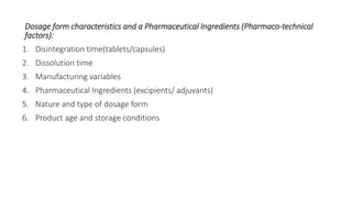 Dosage form characteristics and a Pharmaceutical Ingredients (Pharmaco-technical
factors):
1. Disintegration time(tablets/capsules)
2. Dissolution time
3. Manufacturing variables
4. Pharmaceutical Ingredients (excipients/ adjuvants)
5. Nature and type of dosage form
6. Product age and storage conditions
 