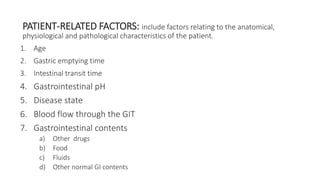 PATIENT-RELATED FACTORS: include factors relating to the anatomical,
physiological and pathological characteristics of the patient.
1. Age
2. Gastric emptying time
3. Intestinal transit time
4. Gastrointestinal pH
5. Disease state
6. Blood flow through the GIT
7. Gastrointestinal contents
a) Other drugs
b) Food
c) Fluids
d) Other normal GI contents
 