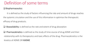 Definition of some terms
 Biopharmaceutics:
It is defined as the study of factors influencing the rate and amount of drugs reaches
the systemic circulation and the use of this information in optimise the therapeutic
efficacy of drug products.
 Bioavailability: is defined as the rate and extent of drug absorption
 Pharmacokinetics: is defined as the study of time course of drug ADME and their
relationship with its therapeutics and toxic effects of the drug. Pharmacokinetics is the
kinetics of ADME OR KADME
 