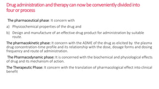 Drugadministrationandtherapycannowbeconvenientlydividedinto
fourorprocess
The pharmaceutical phase: It concern with
a) Physicochemical properties of the drug and
b) Design and manufacture of an effective drug product for administration by suitable
route.
The pharmacokinetic phase: It concern with the ADME of the drug as elicited by the plasma
drug concentration-time profile and its relationship with the dose, dosage forms and dosing
frequency and route of administration.
The Pharmacodynamic phase: It is concerned with the biochemical and physiological effects
of drug and its mechanism of action.
The Therapeutic Phase: It concern with the translation of pharmacological effect into clinical
benefit
 