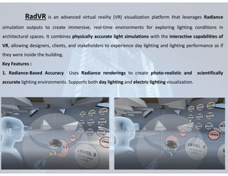 RadVR is an advanced virtual reality (VR) visualization platform that leverages Radiance
simulation outputs to create immersive, real-time environments for exploring lighting conditions in
architectural spaces. It combines physically accurate light simulations with the interactive capabilities of
VR, allowing designers, clients, and stakeholders to experience day lighting and lighting performance as if
they were inside the building.
Key Features :
1. Radiance-Based Accuracy Uses Radiance renderings to create photo-realistic and scientifically
accurate lighting environments. Supports both day lighting and electric lighting visualization.
 